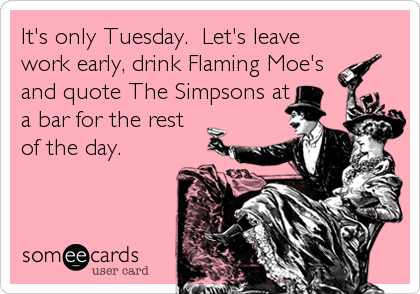 It's only Tuesday.  Let's leave
work early, drink Flaming Moe's
and quote The Simpsons at
a bar for the rest
of the day.