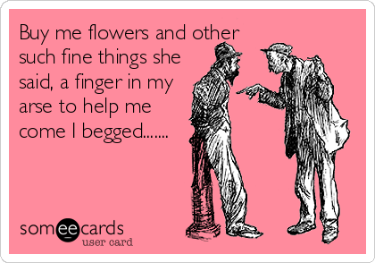 Buy me flowers and other
such fine things she
said, a finger in my
arse to help me
come I begged.......