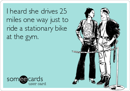 I heard she drives 25
miles one way just to
ride a stationary bike
at the gym.