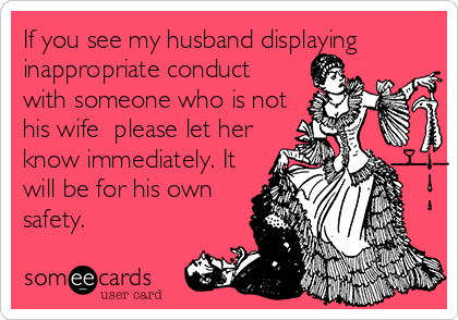 If you see my husband displaying
inappropriate conduct
with someone who is not
his wife  please let her
know immediately. It
will be for his own 
safety.