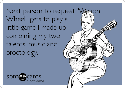 Next person to request "Wagon
Wheel" gets to play a
little game I made up
combining my two
talents: music and
proctology.
