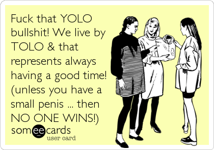 Fuck that YOLO
bullshit! We live by
TOLO & that
represents always
having a good time!
(unless you have a
small penis ... then
NO ONE WINS!)