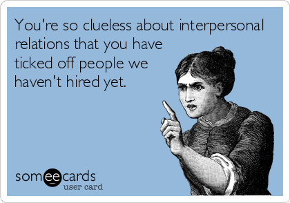 You're so clueless about interpersonal
relations that you have
ticked off people we
haven't hired yet.