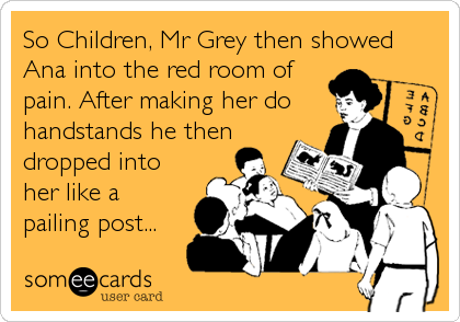So Children, Mr Grey then showed
Ana into the red room of
pain. After making her do
handstands he then
dropped into
her like a
pailing post...