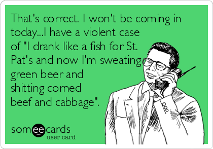 That's correct. I won't be coming in
today...I have a violent case
of "I drank like a fish for St.
Pat's and now I'm sweating
green beer and
s