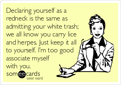 Declaring yourself as a
redneck is the same as
admitting your white trash;
we all know you carry lice
and herpes. Just keep it all
to yourself. I’m too good
associate myself
with you.