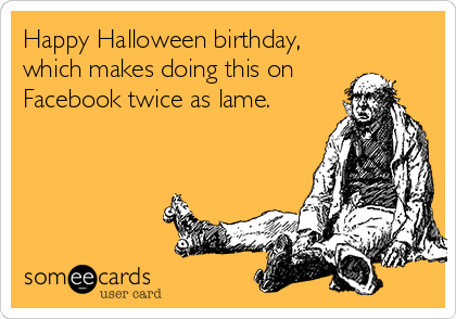 Happy Halloween birthday,
which makes doing this on
Facebook twice as lame.