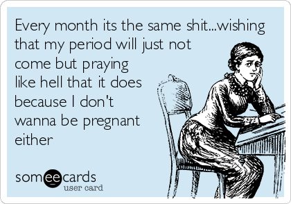 Every month its the same shit...wishing
that my period will just not
come but praying
like hell that it does
because I don't 
wanna be pregnant
either