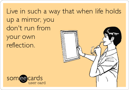 Live in such a way that when life holds
up a mirror, you
don't run from
your own
reflection.