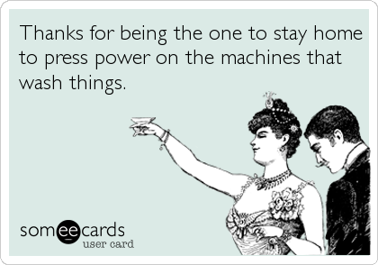Thanks for being the one to stay home
to press power on the machines that
wash things.