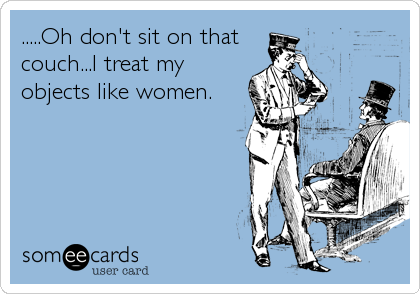 .....Oh don't sit on that
couch...I treat my
objects like women.