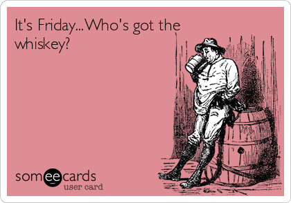It's Friday...Who's got the
whiskey?