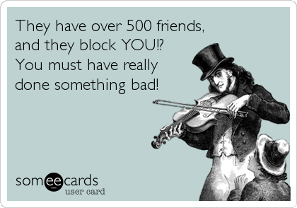 They have over 500 friends,
and they block YOU!?
You must have really
done something bad!