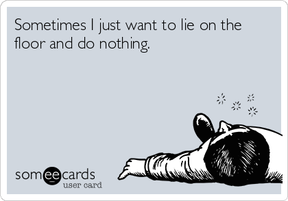 Sometimes I just want to lie on the
floor and do nothing.