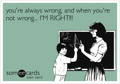 you're always wrong, and when you're
not wrong... I'M RIGHT!!!
