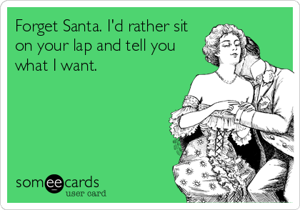Forget Santa. I'd rather sit
on your lap and tell you
what I want.