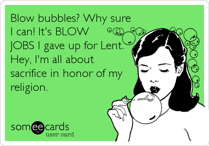 Blow bubbles? Why sure
I can! It's BLOW
JOBS I gave up for Lent.
Hey, I'm all about
sacrifice in honor of my
religion.