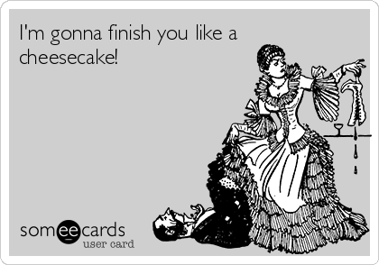 I'm gonna finish you like a
cheesecake!
