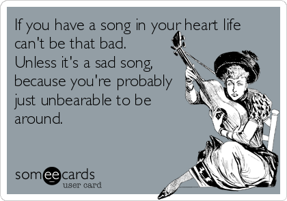 If you have a song in your heart life
can't be that bad.
Unless it's a sad song,
because you're probably
just unbearable to be
around.