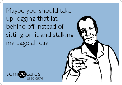 Maybe you should take
up jogging that fat
behind off instead of
sitting on it and stalking
my page all day.