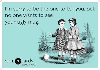 I'm sorry to be the one to tell you, but
no one wants to see
your ugly mug.