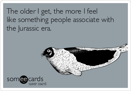 The older I get, the more I feel 
like something people associate with
the Jurassic era.