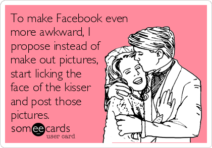 To make Facebook even
more awkward, I
propose instead of
make out pictures,
start licking the
face of the kisser
and post those
pictures.