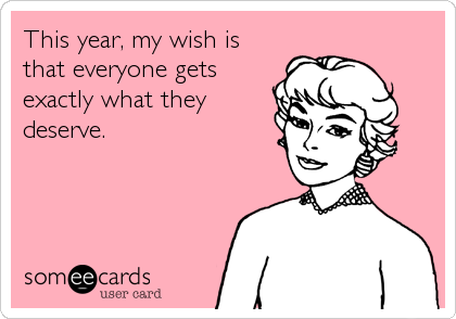 This year, my wish is
that everyone gets
exactly what they
deserve.