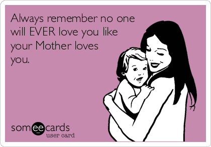 Always remember no one
will EVER love you like
your Mother loves
you.