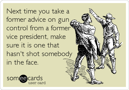 Next time you take a
former advice on gun
control from a former
vice president, make
sure it is one that
hasn't shot somebody
in the fa
