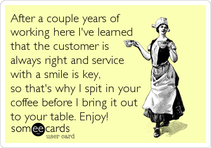 After a couple years of
working here I've learned
that the customer is
always right and service 
with a smile is key,
so that's why I spit in%