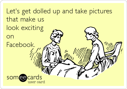 Let's get dolled up and take pictures
that make us
look exciting
on
Facebook.