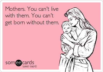 Mothers. You can't live
with them. You can't
get born without them.