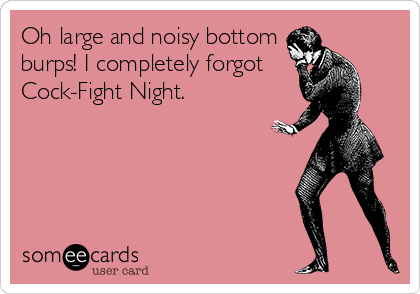 Oh large and noisy bottom
burps! I completely forgot  
Cock-Fight Night.