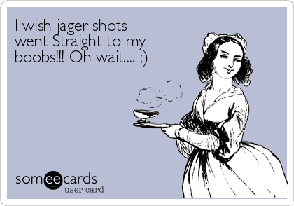 I wish jager shots
went Straight to my
boobs!!! Oh wait.... ;)