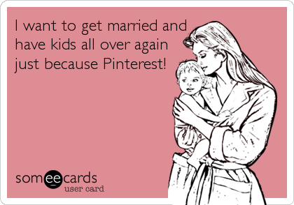 I want to get married and
have kids all over again
just because Pinterest!