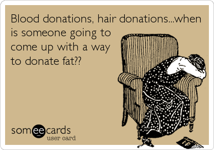Blood donations, hair donations...when
is someone going to
come up with a way
to donate fat??