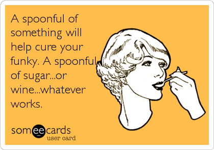 A spoonful of
something will
help cure your
funky. A spoonful
of sugar...or
wine...whatever
works.