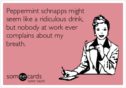Peppermint schnapps might
seem like a ridiculous drink,
but nobody at work ever
complains about my
breath.
