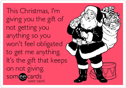 This Christmas, I'm
giving you the gift of
not getting you
anything so you
won't feel obligated
to get me anything. 
It's the gift that keeps
on not giving.