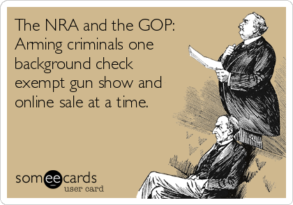 The NRA and the GOP:
Arming criminals one
background check
exempt gun show and
online sale at a time.