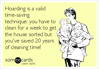 Hoarding is a valid
time-saving
technique: you have to
clean for a week to get
the house sorted but
you've saved 20 years
of cleaning time!