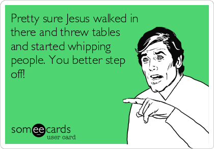 Pretty sure Jesus walked in
there and threw tables
and started whipping
people. You better step
off!