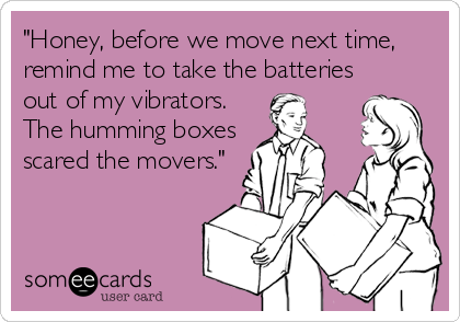 "Honey, before we move next time,
remind me to take the batteries
out of my vibrators. 
The humming boxes
scared the movers."