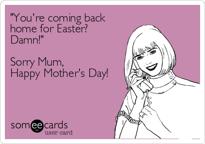 "You're coming back
home for Easter?
Damn!"

Sorry Mum,
Happy Mother's Day!