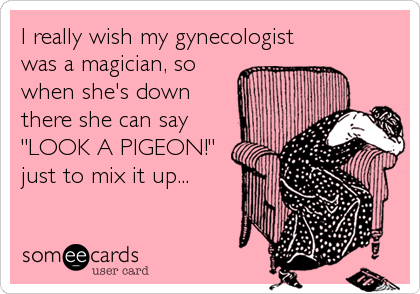 I really wish my gynecologist
was a magician, so
when she's down
there she can say
"LOOK A PIGEON!"
just to mix it up...