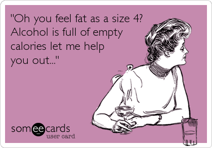 "Oh you feel fat as a size 4?
Alcohol is full of empty
calories let me help
you out..."