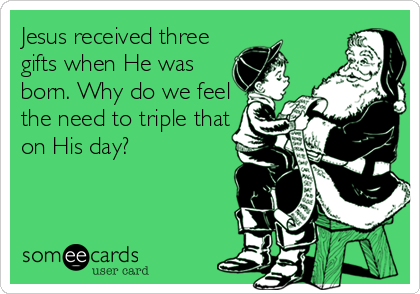 Jesus received three
gifts when He was
born. Why do we feel
the need to triple that
on His day?