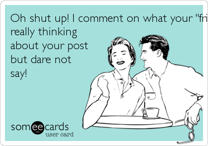 Oh shut up! I comment on what your "friends" are
really thinking
about your post
but dare not
say! 