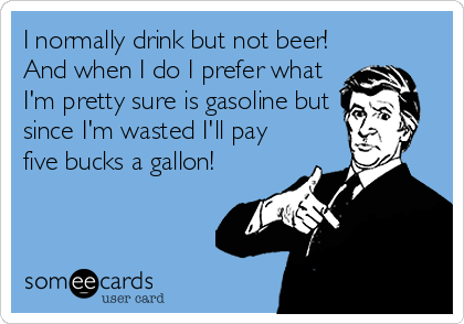 I normally drink but not beer!
And when I do I prefer what
I'm pretty sure is gasoline but
since I'm wasted I'll pay
five bucks a gallon!